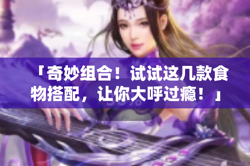 「奇妙组合！试试这几款食物搭配，让你大呼过瘾！」