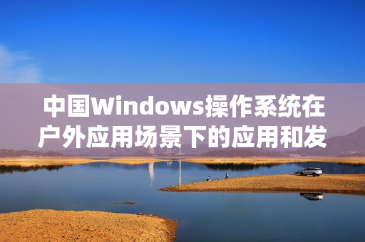 中国Windows操作系统在户外应用场景下的应用和发展
