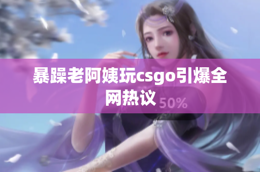 暴躁老阿姨玩csgo引爆全网热议