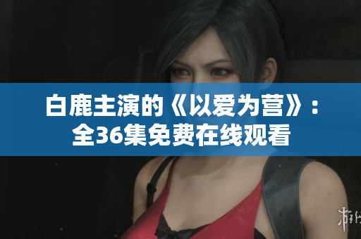 白鹿主演的《以爱为营》：全36集免费在线观看