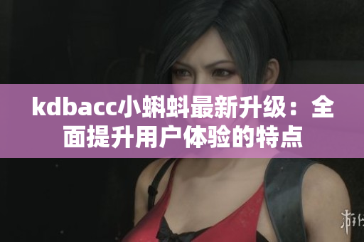 kdbacc小蝌蚪最新升级：全面提升用户体验的特点