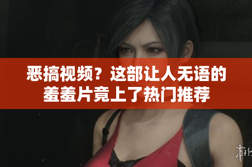 恶搞视频？这部让人无语的羞羞片竟上了热门推荐