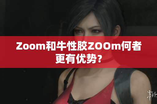 Zoom和牛性胶ZOOm何者更有优势？