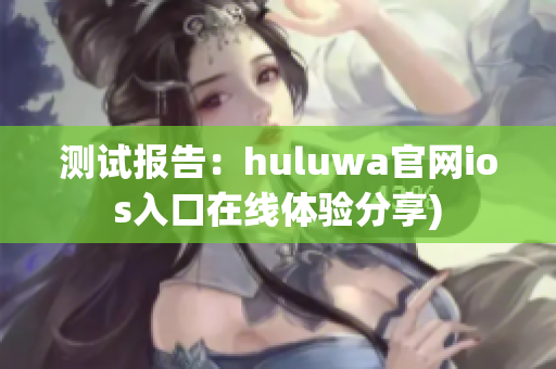 测试报告：huluwa官网ios入口在线体验分享)