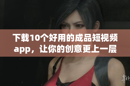 下载10个好用的成品短视频app，让你的创意更上一层楼