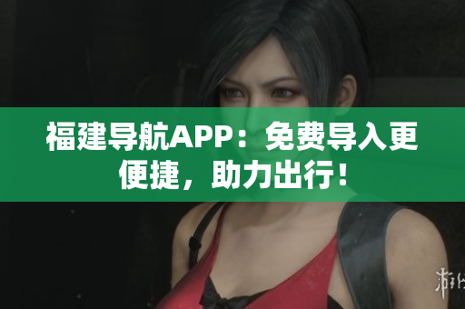福建导航APP：免费导入更便捷，助力出行！